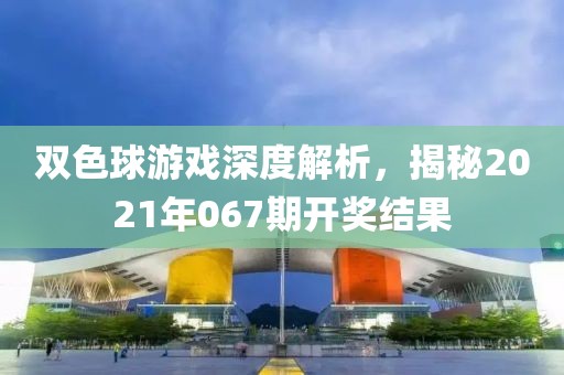 双色球游戏深度解析，揭秘2021年067期开奖结果