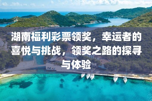 湖南福利彩票领奖，幸运者的喜悦与挑战，领奖之路的探寻与体验