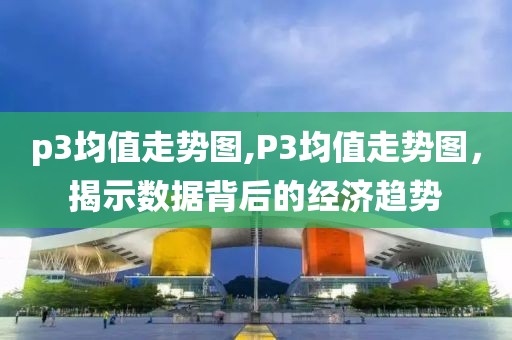 p3均值走势图,P3均值走势图，揭示数据背后的经济趋势