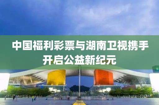 中国福利彩票与湖南卫视携手开启公益新纪元