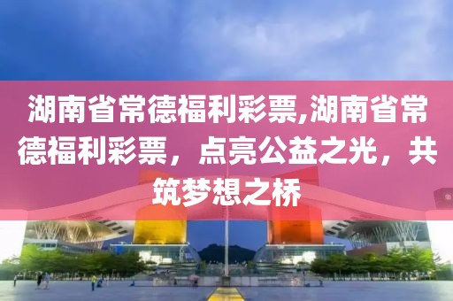 湖南省常德福利彩票,湖南省常德福利彩票，点亮公益之光，共筑梦想之桥