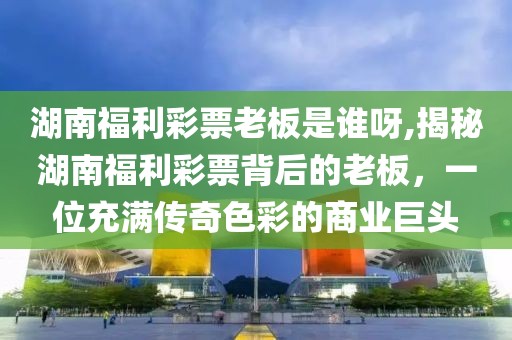 湖南福利彩票老板是谁呀,揭秘湖南福利彩票背后的老板，一位充满传奇色彩的商业巨头