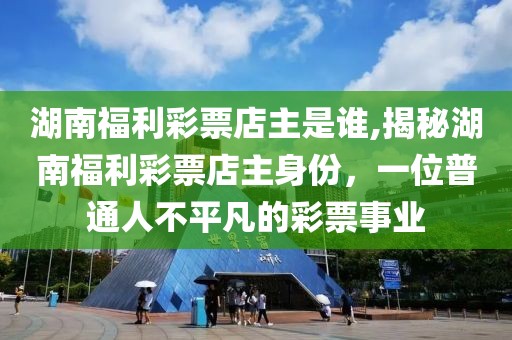 湖南福利彩票店主是谁,揭秘湖南福利彩票店主身份，一位普通人不平凡的彩票事业