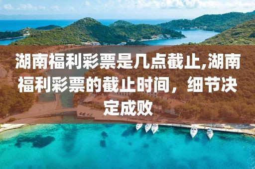 湖南福利彩票是几点截止,湖南福利彩票的截止时间，细节决定成败