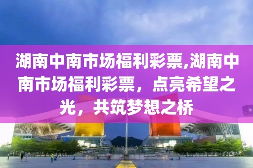 湖南中南市场福利彩票,湖南中南市场福利彩票，点亮希望之光，共筑梦想之桥