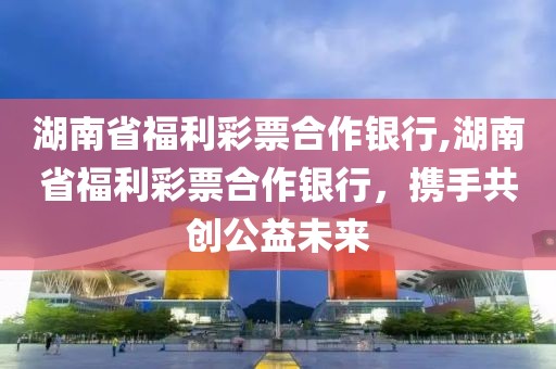 湖南省福利彩票合作银行,湖南省福利彩票合作银行，携手共创公益未来