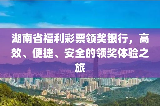 湖南省福利彩票领奖银行，高效、便捷、安全的领奖体验之旅