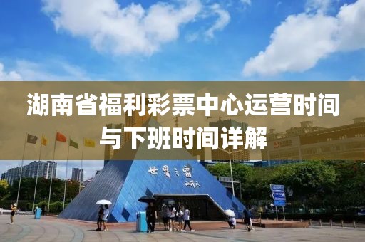 湖南省福利彩票中心运营时间与下班时间详解