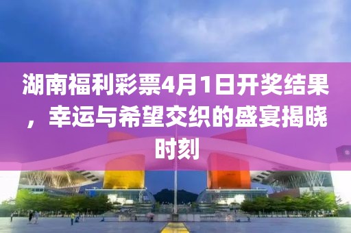 湖南福利彩票4月1日开奖结果，幸运与希望交织的盛宴揭晓时刻